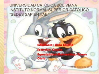 Universidad Católica BolivianaInstituto Normal Superior Católico “Sedes Sapientiae” Estudiante: Silvia Saravia Semestre: Cuarto Especialidad:Matemáticas Tercer Ciclo 23 de marzo del 2010 