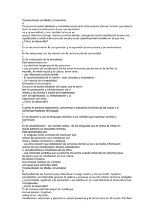 Vicerrectorado de Medio Universitario
4
Conjunto de potencialidades y manifestaciones de la vida psíquica del ser humano que abarca
tanto la vivencia de las emociones, los sentimient
os y la sexualidad, como también la forma en
que se relaciona consigo mismo y con los demás; comprende toda la realidad de la persona,
ayudándola a construirse como ser social y a ser copartícipe del contexto en el que vive.
¿Cómo se desarrolla?
•
En el reconocimiento, la comprensión y la expresión de emociones y de sentimientos.
•
En las relaciones con los demás y en la construcción de comunidad.
•
En la maduración de la sexualidad.
Está relacionada con:
- La identidad de género de las personas.
- Los procesos de socialización de los seres humanos que se dan en la familia, la
escuela, el medio social y la cultura, entre otros.
- Las relaciones con los demás.
- El reconocimiento de sí mismo - auto concepto y autoestima -.
- La vivencia de la sexualidad.
Dimensión Comunicativa
Conjunto de potencialidades del sujeto que le permi
ten la construcción y transformación de sí
mismo y del mundo a través de la representa
ción de significados, su interpretación y la
interacción con otros.
¿Cómo se desarrolla?
•
Cuando la persona desentraña, comprende e interpreta el sentido de las cosas y lo
comunica mediante el lenguaje.
•
En la creación y uso de lenguajes distintos a los verbales que expresan sentido y
significado.
•
En la decodificación - con sentido crítico - de los lenguajes que le ofrece el medio en
que la persona se encuentra inmersa.
Está relacionada con:
- El lenguaje como un medio de expresión que
utilizan las personas para interactuar con
otras y realizar consensos y diálogos.
- La comunicación que establecen las personas donde se da o se recibe información
acerca de sus necesidades, deseos, percepcione
s, conocimientos o emociones de los otros.
- Los diferentes sentidos que la persona encuentra cuando interpreta los distintos tipos
de signos que se manifiestan en una cultura.
Dimensión Estética
Universidad Católica de Córdoba
Jornadas para Docentes 2008
Vicerrectorado de Medio Universitario
5
Capacidad del ser humano para interactuar consigo mismo y con el mundo, desde la
sensibilidad, permitiéndole apreciar la belleza y expresar su mundo interior de forma inteligible
y comunicable, apelando a la sensación y sus efectos en un nivel diferente al de los discursos
conceptuales.
¿Cómo se desarrolla?
En la manera particular según la cual las pe
rsonas sienten, imaginan,
seleccionan, expresan,
transforman, reconocen y aprecian su propia presencia y la de los otros en el mundo. También
 
