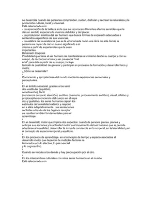 se desarrolla cuando las personas comprenden, cuidan, disfrutan y recrean la naturaleza y la
producción cultural, local y universal.
Está relacionada con:
- La apreciación de la belleza en la que se reconocen diferentes efectos sensibles que le
dan un sentido especial a la vivencia del dolor y del placer.
- La producción estética del ser humano que busca formas de expresión adecuadas a
contenidos específicos de sus vivencias.
- La estética de la existencia que es la vida tomada como una obra de arte donde la
persona es capaz de dar un nuevo significado a sí
misma a partir de experiencias que le sean
importantes.
Dimensión Corporal
Posibilidad que tiene el ser humano de manifestarse a sí mismo desde su cuerpo y con su
cuerpo, de reconocer al otro y ser presencia “mat
erial” para éste a partir de su cuerpo; incluye
también la posibilidad de generar y participar en procesos de formación y desarrollo físico y
motriz.
¿Cómo se desarrolla?
•
Conociendo y apropiándose del mundo mediante experiencias sensoriales y
perceptuales.
•
En el ámbito sensorial, gracias a los senti
dos vestibular (equilibrio,
coordinación), táctil
(conciencia corporal, atención), auditivo (memoria, procesamiento auditivo), visual, olfativo y
propioceptivo (conciencia del cuerpo en el espa
cio) y gustativo, los seres humanos captan los
estímulos de la realidad exterior y respond
en a ellos adaptativamente. Las sensaciones
recibidas a través de los órganos receptor
es resultan también fundamentales para el
aprendizaje.
•
En el desarrollo motor que implica dos aspectos: cuando la persona piensa, planea y
anticipa sus acciones y la actividad motriz o el movimiento del ser humano que le permite
adaptarse a la realidad, desarrollar la toma de conciencia en lo corporal, en la lateralidad y en
el concepto de espacio-temporal y equilibrio.
•
En los procesos de aprendizaje, en el concepto de tiempo y espacio asociados al
desarrollo motor que depende de múltiples factores re
lacionados con lo afectivo, lo psico-social
y lo cognoscitivo.
•
Cuando se vincula a los demás y hay preocupación por el otro.
•
En los intercambios culturales con otros seres humanos en el mundo.
Está relacionada con:
 