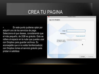 CREA TU PAGINA

•           En este punto pudieras optar por
adquirir uno de los servicios de paga.
Selecciona el que desees, considerando que
el más pequeño, de 2GB es gratuito. Esto se
refiere al espacio en la nube que puedes usar
con Dropbox para guardar archivos. Es
aconsejable que si no estás familiarizado(a)
con Dropbox tomes el servicio gratuito para
probar si satisface
 