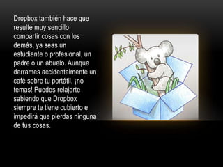 Dropbox también hace que
resulte muy sencillo
compartir cosas con los
demás, ya seas un
estudiante o profesional, un
padre o un abuelo. Aunque
derrames accidentalmente un
café sobre tu portátil, ¡no
temas! Puedes relajarte
sabiendo que Dropbox
siempre te tiene cubierto e
impedirá que pierdas ninguna
de tus cosas.
 
