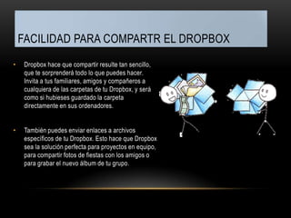 FACILIDAD PARA COMPARTR EL DROPBOX
•    Dropbox hace que compartir resulte tan sencillo,
     que te sorprenderá todo lo que puedes hacer.
     Invita a tus familiares, amigos y compañeros a
     cualquiera de las carpetas de tu Dropbox, y será
     como si hubieses guardado la carpeta
     directamente en sus ordenadores.


•    También puedes enviar enlaces a archivos
     específicos de tu Dropbox. Esto hace que Dropbox
     sea la solución perfecta para proyectos en equipo,
     para compartir fotos de fiestas con los amigos o
     para grabar el nuevo álbum de tu grupo.
 