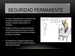 SEGURIDAD PERMANENTE
•   Aunque tu ordenador sufra un desastre total,
    tus cosas siempre estarán seguras en
    Dropbox y podrás restaurarlas en un
    momento.
•   Dropbox es como una máquina del tiempo
    que te permite deshacer errores, e incluso
    anular la eliminación de archivos que hayas
    borrado por accidente.


•   El contenido de tu Dropbox siempre está
    disponible para la acción, también desde el
    sitio web de Dropbox.
 