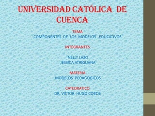 UNIVERSIDAD CATÓLICA DE
CUENCA
TEMA
COMPONENTES DE LOS MODELOS EDUCATIVOS
INTEGRANTES
NELLY LAZO
JESSICA ATRIGUANA
MATERIA
MODELOS PEDAGOGICOS
CATEDRATICO
DR. VICTOR HUGO COBOS
 