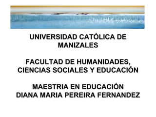 UNIVERSIDAD CATÓLICA DE
MANIZALES
FACULTAD DE HUMANIDADES,
CIENCIAS SOCIALES Y EDUCACIÓN
MAESTRIA EN EDUCACIÓN
DIANA MARIA PEREIRA FERNANDEZ

 