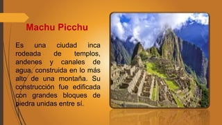 Machu Picchu
Es una ciudad inca
rodeada de templos,
andenes y canales de
agua, construida en lo más
alto de una montaña. Su
construcción fue edificada
con grandes bloques de
piedra unidas entre sí.
 