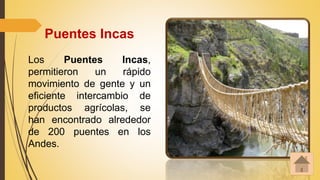 Puentes Incas
Los Puentes Incas,
permitieron un rápido
movimiento de gente y un
eficiente intercambio de
productos agrícolas, se
han encontrado alrededor
de 200 puentes en los
Andes.
 