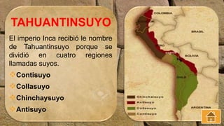 El imperio Inca recibió le nombre
de Tahuantinsuyo porque se
dividió en cuatro regiones
llamadas suyos.
Contisuyo
Collasuyo
Chinchaysuyo
Antisuyo
TAHUANTINSUYO
 