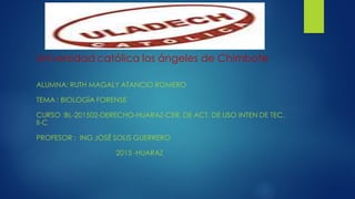 Universidad católica los ángeles de Chimbote
ALUMNA: RUTH MAGALY ATANCIO ROMERO
TEMA : BIOLOGÍA FORENSE
CURSO :BL-201502-DERECHO-HUARAZ-CER. DE ACT. DE USO INTEN DE TEC.
II-C
PROFESOR : ING JOSÉ SOLIS GUERRERO
2015 -HUARAZ
 