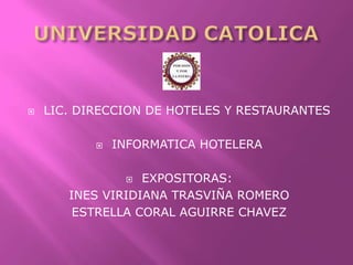 UNIVERSIDAD CATOLICA  LIC. DIRECCION DE HOTELES Y RESTAURANTES INFORMATICA HOTELERA EXPOSITORAS:  INES VIRIDIANA TRASVIÑA ROMERO ESTRELLA CORAL AGUIRRE CHAVEZ 