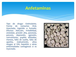 Metanfetaminas
Tipo de droga: Estimulante.
Forma de consumo: Oral,
inyectado, ingerido o fumado.
Efectos: Adicción, irrita...