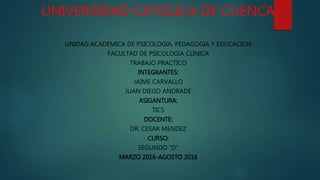 UNIVERSIDAD CATOLICA DE CUENCA
UNIDAD ACADEMICA DE PSICOLOGIA, PEDAGOGIA Y EDUCACION
FACULTAD DE PSICOLOGIA CLINICA
TRABAJO PRACTICO
INTEGRANTES:
JAIME CARVALLO
JUAN DIEGO ANDRADE
ASIGANTURA:
TICS
DOCENTE:
DR. CESAR MENDEZ
CURSO:
SEGUNDO “D”
MARZO 2016-AGOSTO 2016
 