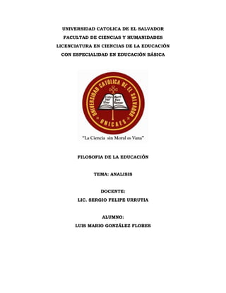 UNIVERSIDAD CATOLICA DE EL SALVADOR
FACULTAD DE CIENCIAS Y HUMANIDADES
LICENCIATURA EN CIENCIAS DE LA EDUCACIÓN
CON ESPECIALIDAD EN EDUCACIÓN BÁSICA
FILOSOFIA DE LA EDUCACIÓN
TEMA: ANALISIS
DOCENTE:
LIC. SERGIO FELIPE URRUTIA
ALUMNO:
LUIS MARIO GONZÁLEZ FLORES
 