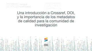 Una introducción a Crossref, DOI,
y la importancia de los metadatos
de calidad para la comunidad de
investigación
 
