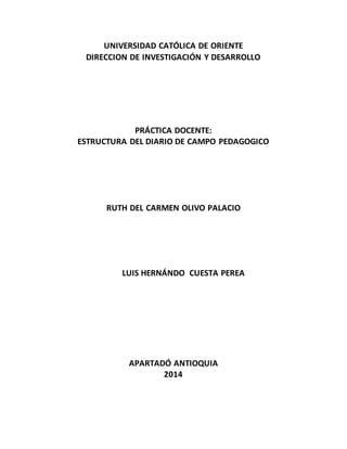 UNIVERSIDAD CATÓLICA DE ORIENTE
DIRECCION DE INVESTIGACIÓN Y DESARROLLO
PRÁCTICA DOCENTE:
ESTRUCTURA DEL DIARIO DE CAMPO PEDAGOGICO
RUTH DEL CARMEN OLIVO PALACIO
LUIS HERNÁNDO CUESTA PEREA
APARTADÓ ANTIOQUIA
2014
 