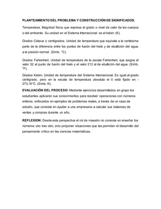 PLANTEAMIENTO DEL PROBLEMA Y CONSTRUCCIÓN DE SIGNIFICADOS.
Temperatura. Magnitud física que expresa el grado o nivel de calor de los cuerpos
o del ambiente. Su unidad en el Sistema Internacional es el kelvin (K).
Grados Celsius o centígrados. Unidad de temperatura que equivale a la centésima
parte de la diferencia entre los puntos de fusión del hielo y de ebullición del agua,
a la presión normal. (Símb. °C).
Grados Fahrenheit. Unidad de temperatura de la escala Fahrenheit, que asigna el
valor 32 al punto de fusión del hielo y el valor 212 al de ebullición del agua. (Símb.
°F).
Grados Kelvin. Unidad de temperatura del Sistema Internacional. Es igual al grado
centígrado, pero en la escala de temperatura absoluta el 0 está fijado en -
273,16°C. (Símb. K).
EVALUACIÓN DEL PROCESO: Mediante ejercicios desarrollados en grupo los
estudiantes aplicarán sus conocimientos para resolver operaciones con números
enteros, enfocados en ejemplos de problemas reales, a través de un caso de
estudio, que consiste en ayudar a una empresaria a calcular sus balances de
ventas y compras durante un año.
REFLEXION: Desde esta perspectiva el rol de maestro no consiste en enseñar los
números uno tras otro, sino proponer situaciones que les permitan el desarrollo del
pensamiento crítico en las ciencias matemáticas.
 