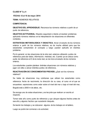 CLASE N° 3 y 4
FECHA: 12 al 16 de mayo- 2014
TEMA: NÚMEROS RELATIVOS
COMPETENCIA:
OBJETIVO DEL APRENDIZAJE: Reconoce los números relativos a partir de un
punto de referencia.
OBJETIVO ACTITUDINAL: Muestra seguridad e interés al resolver problemas
aplicando números relativos en la interpretación de situaciones en diferentes
contextos.
ESTRATEGIA METODOLOGICA Y DIDACTICA. Iniciar el estudio de los números
enteros a partir de los números relativos, es de mucha utilidad para que los
estudiantes comprendan el concepto y luego puedan aplicarlo en distintos
problema.
Por lo general, en las situaciones de la vida real, estamos utilizando puntos de
referencia para dar datos, información, medidas, etc. Cuando ya se coloca como
punto de referencia el 0 de la recta real, se da inicio al estudio de los números
enteros.
Los estudiantes pueden plantear distintas situaciones con números relativos y
jugar con ellos a ubicar distintos puntos de referencia.
REACTIVACIÓN DE CONOCIMIENTOS PREVIOS: ¿Qué son los números
relativos?
Se habla de situaciones muy cotidianas que utilizan los estudiantes como
referencia: fecha de nacimiento, la dirección de su casa, el curso en el que se
encuentran; expresiones como estar sobre el nivel del mar o bajo el nivel del mar,
Bogotá está a 2600 m de altura, etc.
Se escoge una de estas situaciones y se les pide que realicen un escrito al
respecto.
Tomar este año como punto de referencia y que ubiquen algunos hechos antes de
ese año y algunos hechos que sucederán después.
Se leerán los trabajos y se colocaran algunos de los trabajos en el tablero.
Luego se podrá dar comienzo a la actividad.
 