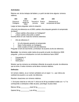 Actividades
Retome uno de los trabajos del tablero y a partir de éste tome algunos números
relativos.
2005 2006 2007 2008 2009
Estuve en
Cartagena
Entré al
equipo de
fútbol
Terminé mi
primaria
Entré a
sexto
Ganaremos el
campeonato de fútbol
Luego se hace preguntas sobre la situación:
¿Si el año de referencia es el 2008, cuántos años después ganarán el campeonato
de fútbol?
• ¿Hace cuántos años estuvo en Cartagena?
• ¿Hace cuántos años entró a sexto?
Escriba ahora en una recta los números obtenidos:
• Año de referencia 0
• Un año después ganarán el campeonato
• Hace 3 años estuvo en Cartagena
• Entró a sexto el mismo año de referencia
Preguntar el año de nacimiento y simbolizar de acuerdo al año de referencia.
Recordar; los números están dados de acuerdo al punto de referencia 2008
preguntar ¿cómo se simbolizarían si el año de referencia fuera 2006?
• Campeonato +3
• Cartagena -1
• Sexto grado +
Mostrar que los números se simbolizan diferente de acuerdo al punto de referencia
que se tome. A estos números se les llama números relativos.
Definición
Un número relativo, es un número señalado con un signo + o -, que indica una
cantidad de acuerdo a un punto de referencia.
Resolver situaciones con números relativos:
1. Si el peso ideal de un niño de 11 años es de 36 kg complete la tabla con + o ? si
corresponde a sobrepeso o falta de peso, para llegar al peso ideal.
Marcos 38 kg __________ José 34 kg _________
Gabriel 36 kg __________ Luis 40 kg _________
 