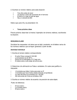 2. Escriban un número relativo para cada situación:
• Tres años antes de nacer
• Ya pasaron 2 años del nacimiento de mi hermana
• Él está a 5 m bajo el nivel del agua
• Hay un sobrante de $50
Había cupo para 30 y se presentaron 32.
• Tarea próxima clase
Para la próxima clase traer al menos 3 ejemplos de números relativos, escribiendo
la situación.
SEGUNDA CLASE
Socializar las respuestas a la tarea que se dejó y anotando en el tablero varios de
los números relativos que se hayan generado a partir de ella.
Actividad individual
1. Escriba el número relativo correspondiente:
• El señor Pérez consignó $ 160 000
• La temperatura es de 38º C
• Estuvo en la madrugada a 3º C bajo cero
• El sótano está un piso abajo del primer piso.
2. Determina si la afirmación es Falsa o verdadera. En cada caso justifica tu
respuesta:
• +2 simboliza que faltan 2 años para estar en 8º
• -5 simboliza que hace 6 años estaba entrando al bachillerato
• Un retiro del banco se simboliza con + 60 000
• 200 años antes de Cristo se simboliza +200
3. Escriba un número relativo de acuerdo a la posición de cada objeto:
Punto de referencia:
• El buzo está a
• La montaña está a
• El barco está a
 