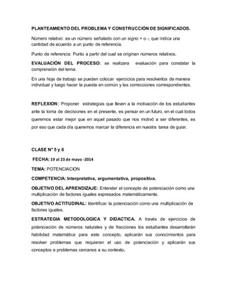 PLANTEAMIENTO DEL PROBLEMA Y CONSTRUCCIÓN DE SIGNIFICADOS.
Número relativo: es un número señalado con un signo + o -, que indica una
cantidad de acuerdo a un punto de referencia.
Punto de referencia: Punto a partir del cual se originan números relativos.
EVALUACIÓN DEL PROCESO: se realizara evaluación para constatar la
comprensión del tema:
En una hoja de trabajo se pueden colocar ejercicios para resolverlos de manera
individual y luego hacer la puesta en común y las correcciones correspondientes.
REFLEXION: Proponer estrategias que lleven a la motivación de los estudiantes
ante la toma de decisiones en el presente, es pensar en un futuro, en el cual todos
queremos estar mejor que en aquel pasado que nos motivó a ser diferentes, es
por eso que cada día queremos marcar la diferencia en nuestra tarea de guiar.
CLASE N° 5 y 6
FECHA: 19 al 23 de mayo -2014
TEMA: POTENCIACION
COMPETENCIA: Interpretativa, argumentativa, propositiva.
OBJETIVO DEL APRENDIZAJE: Entender el concepto de potenciación como una
multiplicación de factores iguales expresados matemáticamente.
OBJETIVO ACTITUDINAL: Identificar la potenciación como una multiplicación de
factores iguales.
ESTRATEGIA METODOLOGICA Y DIDACTICA. A través de ejercicios de
potenciación de números naturales y de fracciones los estudiantes desarrollarán
habilidad matemática para este concepto, aplicarán sus conocimientos para
resolver problemas que requieran el uso de potenciación y aplicarán sus
conceptos a problemas cercanos a su contexto.
 