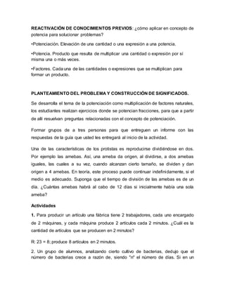 REACTIVACIÓN DE CONOCIMIENTOS PREVIOS: ¿cómo aplicar en concepto de
potencia para solucionar problemas?
•Potenciación. Elevación de una cantidad o una expresión a una potencia.
•Potencia. Producto que resulta de multiplicar una cantidad o expresión por sí
misma una o más veces.
•Factores. Cada una de las cantidades o expresiones que se multiplican para
formar un producto.
PLANTEAMIENTO DEL PROBLEMA Y CONSTRUCCIÓN DE SIGNIFICADOS.
Se desarrolla el tema de la potenciación como multiplicación de factores naturales,
los estudiantes realizan ejercicios donde se potencian fracciones, para que a partir
de allí resuelvan preguntas relacionadas con el concepto de potenciación.
Formar grupos de a tres personas para que entreguen un informe con las
respuestas de la guía que usted les entregará al inicio de la actividad.
Una de las características de los protistas es reproducirse dividiéndose en dos.
Por ejemplo las amebas. Así, una ameba da origen, al dividirse, a dos amebas
iguales, las cuales a su vez, cuando alcanzan cierto tamaño, se dividen y dan
origen a 4 amebas. En teoría, este proceso puede continuar indefinidamente, si el
medio es adecuado. Suponga que el tiempo de división de las amebas es de un
día. ¿Cuántas amebas habrá al cabo de 12 días si inicialmente había una sola
ameba?
Actividades
1. Para producir un artículo una fábrica tiene 2 trabajadores, cada uno encargado
de 2 máquinas, y cada máquina produce 2 artículos cada 2 minutos. ¿Cuál es la
cantidad de artículos que se producen en 2 minutos?
R: 23 = 8; produce 8 artículos en 2 minutos.
2. Un grupo de alumnos, analizando cierto cultivo de bacterias, dedujo que el
número de bacterias crece a razón de, siendo "n" el número de días. Si en un
 