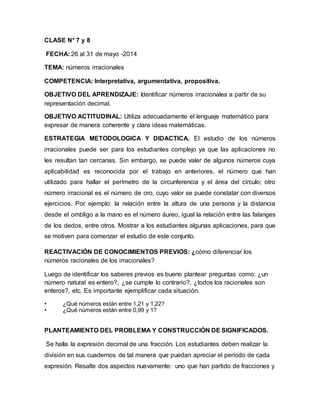 CLASE N° 7 y 8
FECHA: 26 al 31 de mayo -2014
TEMA: números irracionales
COMPETENCIA: Interpretativa, argumentativa, propositiva.
OBJETIVO DEL APRENDIZAJE: Identificar números irracionales a partir de su
representación decimal.
OBJETIVO ACTITUDINAL: Utiliza adecuadamente el lenguaje matemático para
expresar de manera coherente y clara ideas matemáticas.
ESTRATEGIA METODOLOGICA Y DIDACTICA. El estudio de los números
irracionales puede ser para los estudiantes complejo ya que las aplicaciones no
les resultan tan cercanas. Sin embargo, se puede valer de algunos números cuya
aplicabilidad es reconocida por el trabajo en anteriores, el número que han
utilizado para hallar el perímetro de la circunferencia y el área del círculo; otro
número irracional es el número de oro, cuyo valor se puede constatar con diversos
ejercicios. Por ejemplo: la relación entre la altura de una persona y la distancia
desde el ombligo a la mano es el número áureo, igual la relación entre las falanges
de los dedos, entre otros. Mostrar a los estudiantes algunas aplicaciones, para que
se motiven para comenzar el estudio de este conjunto.
REACTIVACIÓN DE CONOCIMIENTOS PREVIOS: ¿cómo diferenciar los
números racionales de los irracionales?
Luego de identificar los saberes previos es bueno plantear preguntas como: ¿un
número natural es entero?, ¿se cumple lo contrario?, ¿todos los racionales son
enteros?, etc. Es importante ejemplificar cada situación.
• ¿Qué números están entre 1,21 y 1,22?
• ¿Qué números están entre 0,99 y 1?
PLANTEAMIENTO DEL PROBLEMA Y CONSTRUCCIÓN DE SIGNIFICADOS.
Se halla la expresión decimal de una fracción. Los estudiantes deben realizar la
división en sus cuadernos de tal manera que puedan apreciar el período de cada
expresión. Resalte dos aspectos nuevamente: uno que han partido de fracciones y
 