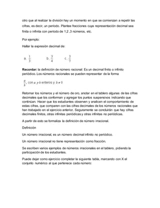otro que al realizar la división hay un momento en que se comienzan a repetir las
cifras, es decir, un período. Plantee fracciones cuya representación decimal sea
finita o infinita con período de 1,2 ,3 números, etc.
Por ejemplo:
Hallar la expresión decimal de:
Recordar: la definición de número racional: Es un decimal finito o infinito
periódico. Los números racionales se pueden representar de la forma
Retomar los números y el número de oro, anotar en el tablero algunas de las cifras
decimales que los conforman y agregar los puntos suspensivos indicando que
continúan. Hacer que los estudiantes observen y analicen el comportamiento de
estas cifras, que comparen con las cifras decimales de los números racionales que
han trabajado en el ejercicio anterior. Seguramente se concluirán que hay cifras
decimales finitos, otras infinitas periódicas y otras infinitas no periódicas.
A partir de esto se formaliza la definición de número irracional.
Definición
Un número irracional, es un número decimal infinito no periódico.
Un número irracional no tiene representación como fracción.
Se escriben varios ejemplos de números irracionales en el tablero, pidiendo la
participación de los estudiantes.
Puede dejar como ejercicio completar la siguiente tabla, marcando con X el
conjunto numérico al que pertenece cada número:
 