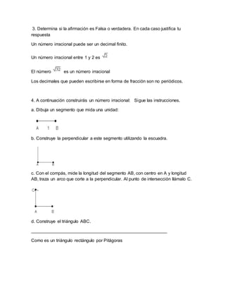3. Determina si la afirmación es Falsa o verdadera. En cada caso justifica tu
respuesta
Un número irracional puede ser un decimal finito.
Un número irracional entre 1 y 2 es
El número es un número irracional
Los decimales que pueden escribirse en forma de fracción son no periódicos.
4. A continuación construirás un número irracional: Sigue las instrucciones.
a. Dibuja un segmento que mida una unidad:
b. Construye la perpendicular a este segmento utilizando la escuadra.
c. Con el compás, mide la longitud del segmento AB, con centro en A y longitud
AB, traza un arco que corte a la perpendicular. Al punto de intersección llámalo C.
d. Construye el triángulo ABC.
_______________________________________________________
Como es un triángulo rectángulo por Pitágoras
 