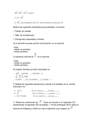 Realice las siguientes actividades para profundizar en el tema:
• Trabajo por parejas
• Taller de competencias
1. Escoge la(s) respuesta(s) correcta:
Si un decimal se puede escribir como fracción, es un decimal:
- finito
- infinito no periódico
- infinito periódico
La expresión decimal de es un decimal:
- finito
- infinito no periódico
- infinito periódico
El conjunto formado por sólo irracionales es:
2. Realiza las siguientes operaciones y decide si el resultado es un número
irracional o no:
3. Retoma la construcción de .Traza por el punto C un segmento CD,
perpendicular al segmento CB, de longitud 1. Forma el triángulo BCD. Aplica el
teorema de Pitágoras y retiñe con rojo el segmento cuya longitud es.
 