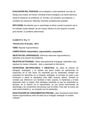 EVALUACIÓN DEL PROCESO: se le entregará a cada estudiante una hoja de
trabajo para evaluar de manera individual el tema trabajado y se hacen ejercicios
desde la resolución de problemas, se formula y se resuelven los problemas y
constatan las soluciones obtenidas mediante socializaciones grupales.
REFLEXION: Se entiende que un aprendizaje es eficaz cuando la persona que lo
ha realizado puede utilizarlo de una manera efectiva en una situación concreta
para resolver un problema determinado.
CLASE N° 9, 10 y 11
FECHA: 07al 18 de julio - 2014
TEMA: Razones trigonométricas
COMPETENCIA: Interpretativa, argumentativa, propositiva.
OBJETIVO DEL APRENDIZAJE: Definir las relaciones trigonométricas y
aplicarlas en la solución de problemas.
OBJETIVO ACTITUDINAL: Utiliza adecuadamente el lenguaje matemático para
expresar de manera coherente, clara y organizada la información
ESTRATEGIA METODOLOGICA Y DIDACTICA. Se utiliza la solución de
triángulos rectángulos y se obtiene una gama amplia de aplicaciones en
situaciones de la vida diaria. Es importante que los estudiantes manejen con
propiedad los elementos de un triángulo rectángulo, el concepto de razón y que
comiencen a utilizar la calculadora para hallar diversos valores. También se
constata que diferencien con facilidad el lado opuesto, la hipotenusa y el lado
adyacente dado un ángulo. Otra estrategia importante es que los estudiantes se
apropien de la historia de la trigonometría, ya que brinda herramientas de
aprendizaje y de comprensión del proceso que ha tenido. Para esto se busca una
corta reseña histórica y se comparte con los estudiantes.
REACTIVACIÓN DE CONOCIMIENTOS PREVIOS: ¿Qué importancia tiene definir
razones trigonométricas entre los lados de un triángulo rectángulo en nuestro
contexto?
 