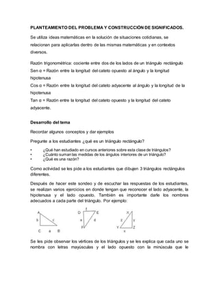 PLANTEAMIENTO DEL PROBLEMA Y CONSTRUCCIÓN DE SIGNIFICADOS.
Se utiliza ideas matemáticas en la solución de situaciones cotidianas, se
relacionan para aplicarlas dentro de las mismas matemáticas y en contextos
diversos.
Razón trigonométrica: cociente entre dos de los lados de un triángulo rectángulo
Sen α = Razón entre la longitud del cateto opuesto al ángulo y la longitud
hipotenusa
Cos α = Razón entre la longitud del cateto adyacente al ángulo y la longitud de la
hipotenusa
Tan α = Razón entre la longitud del cateto opuesto y la longitud del cateto
adyacente.
Desarrollo del tema
Recordar algunos conceptos y dar ejemplos
Pregunte a los estudiantes ¿qué es un triángulo rectángulo?
• ¿Qué han estudiado en cursos anteriores sobre esta clase de triángulos?
• ¿Cuánto suman las medidas de los ángulos interiores de un triángulo?
• ¿Qué es una razón?
Como actividad se les pide a los estudiantes que dibujen 3 triángulos rectángulos
diferentes.
Después de hacer este sondeo y de escuchar las respuestas de los estudiantes,
se realizan varios ejercicios en donde tengan que reconocer el lado adyacente, la
hipotenusa y el lado opuesto. También es importante darle los nombres
adecuados a cada parte del triángulo. Por ejemplo:
Se les pide observar los vértices de los triángulos y se les explica que cada uno se
nombra con letras mayúsculas y el lado opuesto con la minúscula que le
 