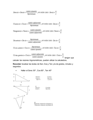 tengan que
calcular las razones trigonométricas, pueden utilizar la calculadora.
Recordar: localizar las teclas de Sen, Cos y Tan y la de grados, minutos y
segundos.
• Hallar el Seno 30º , Cos 60º , Tan 40º
 