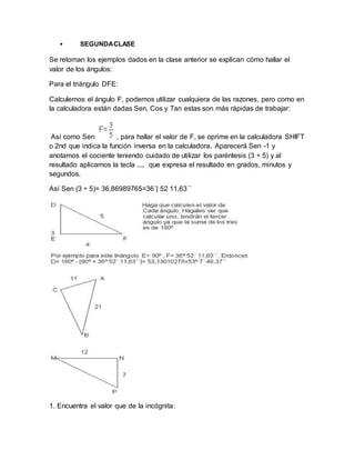 • SEGUNDACLASE
Se retoman los ejemplos dados en la clase anterior se explican cómo hallar el
valor de los ángulos:
Para el triángulo DFE:
Calculemos el ángulo F, podemos utilizar cualquiera de las razones, pero como en
la calculadora están dadas Sen, Cos y Tan estas son más rápidas de trabajar:
Así como Sen , para hallar el valor de F, se oprime en la calculadora SHIFT
o 2nd que indica la función inversa en la calculadora. Aparecerá Sen -1 y
anotamos el cociente teniendo cuidado de utilizar los paréntesis (3 ÷ 5) y al
resultado aplicamos la tecla ..., que expresa el resultado en grados, minutos y
segundos.
Así Sen (3 ÷ 5)= 36,86989765=36´| 52 11,63´´
1. Encuentra el valor que de la incógnita:
 