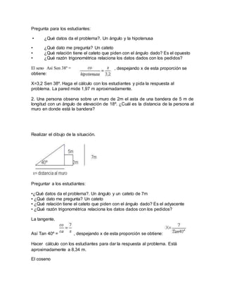 Pregunta para los estudiantes:
• ¿Qué datos da el problema?. Un ángulo y la hipotenusa
• ¿Qué dato me pregunta? Un cateto
• ¿Qué relación tiene el cateto que piden con el ángulo dado? Es el opuesto
• ¿Qué razón trigonométrica relaciona los datos dados con los pedidos?
, despejando x de esta proporción seEl seno Así Sen 38º =
obtiene:
X=3,2 Sen 38º. Haga el cálculo con los estudiantes y pida la respuesta al
problema. La pared mide 1,97 m aproximadamente.
2. Una persona observa sobre un muro de 2m el asta de una bandera de 5 m de
longitud con un ángulo de elevación de 18º. ¿Cuál es la distancia de la persona al
muro en donde está la bandera?
Realizar el dibujo de la situación.
Preguntar a los estudiantes:
•¿Qué datos da el problema?. Un ángulo y un cateto de 7m
• ¿Qué dato me pregunta? Un cateto
• ¿Qué relación tiene el cateto que piden con el ángulo dado? Es el adyacente
• ¿Qué razón trigonométrica relaciona los datos dados con los pedidos?
La tangente.
Así Tan 40º = , despejando x de esta proporción se obtiene:
Hacer cálculo con los estudiantes para dar la respuesta al problema. Está
aproximadamente a 8,34 m.
El coseno
 