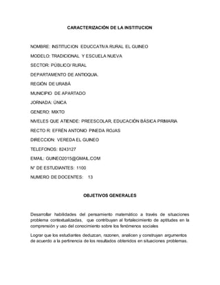 CARACTERIZACIÓN DE LA INSTITUCION
NOMBRE: INSTITUCION EDUCCATIVA RURAL EL GUINEO
MODELO: TRADICIONAL Y ESCUELA NUEVA
SECTOR: PÚBLICO/ RURAL
DEPARTAMENTO DE ANTIOQUIA.
REGIÓN DE URABÁ
MUNICIPIO DE APARTADO
JORNADA: ÚNICA
GENERO: MIXTO
NIVELES QUE ATIENDE: PREESCOLAR, EDUCACIÓN BÁSICA PRIMARIA
RECTO R: EFRÉN ANTONIO PINEDA ROJAS
DIRECCION: VEREDA EL GUINEO
TELEFONOS: 8243127
EMAIL: GUINEO2015@GMAIL.COM
N° DE ESTUDIANTES: 1100
NUMERO DE DOCENTES: 13
OBJETIVOS GENERALES
Desarrollar habilidades del pensamiento matemático a través de situaciones
problema contextualizadas, que contribuyan al fortalecimiento de aptitudes en la
comprensión y uso del conocimiento sobre los fenómenos sociales
Lograr que los estudiantes deduzcan, razonen, analicen y construyan argumentos
de acuerdo a la pertinencia de los resultados obtenidos en situaciones problemas.
 