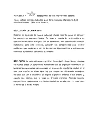 Así Cos 52º = despejando x de esta proporción se obtiene:
Hacer cálculo con los estudiantes para dar la respuesta al problema. Está
aproximadamente 129,94 m de distancia.
EVALUACIÓN DEL PROCESO:
Resolver los ejercicios de manera individual y luego hacer la puesta en común y
las correcciones correspondientes. Se tiene en cuenta la participación y los
ejercicios de los temas trabajado con los estudiantes, ellos desarrollarán habilidad
matemática para este concepto, aplicarán sus conocimientos para resolver
problemas que requieran el uso de las razones trigonométricas y aplicarán sus
conceptos a problemas cercanos a su contexto.
REFLEXION: La matemática como actividad de resolución de problemas introduce
en muchos casos un componente fundamental que es organizar y estructurar las
herramientas necesarias para asegurar un proceso de enseñanza efectivo en el
aula para enseñar en primer lugar hay que comprender críticamente un conjunto
de ideas que van a enseñarse. Se espera el profesor entienda lo que enseña y,
cuando sea posible, que lo haga de diversas maneras. Además necesita
comprender el modo en que una de- terminada idea se relaciona con otras ideas
al interior de la misma materia
 