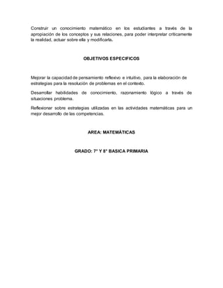 Construir un conocimiento matemático en los estudiantes a través de la
apropiación de los conceptos y sus relaciones, para poder interpretar críticamente
la realidad, actuar sobre ella y modificarla.
OBJETIVOS ESPECIFICOS
Mejorar la capacidad de pensamiento reflexivo e intuitivo, para la elaboración de
estrategias para la resolución de problemas en el contexto.
Desarrollar habilidades de conocimiento, razonamiento lógico a través de
situaciones problema.
Reflexionar sobre estrategias utilizadas en las actividades matemáticas para un
mejor desarrollo de las competencias.
AREA: MATEMÁTICAS
GRADO: 7° Y 8° BASICA PRIMARIA
 