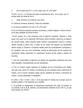 b. ¿Es 8 mayor que 0? Y ¿-2 es mayor que -6? ¿Por qué?
R: El 8 > 0 y -2 > -6. Porque el 8 está a la derecha de cero; -2 es mayor que -6
porque está a la derecha de -6.
c. ¿Qué números son mayores que cero?
R: Todos los números positivos. Todos los naturales.
d. ¿Cuál es la distancia de cero a -8? ¿Por qué?
R: Es 8. Porque la distancia siempre es positiva, y desde cualquier número al cero
es el valor absoluto de dicho número.
Formar grupos de a tres personas para el ejercicio siguiente. Reparta a cada
grupo una copia con la siguiente información sobre Carolina, dueña de un negocio
de compra venta, quien necesita saber cuántos computadores compró y cuántos
vendió durante el último año. A partir de los datos del negocio los estudiantes
deben ayudar a Carolina a encontrar totales para los computadores comprados y
los vendidos, mes por mes; finalmente, usando la información de los cuadros los
estudiantes deben responder un cuestionario acerca de las ventas y gastos de
Carolina.
1. Una vez desarrollado el ejercicio se plantea los siguientes problemas para que
sean resueltos individualmente por los estudiantes.
a. Con un número entero expresen el resultado de los movimientos que realizo
una auto que recorre 40 metros a la derecha de una carretera recta y retrocede 30
metros, por la misma carretera; luego recorre adelante 20 metros y retrocede 35
metros. ¿Cómo interpretan el resultado?
R: (+40) + (-30) + (+20) + (-35) = -5; El auto está a 5 metros de su origen, pero en
sentido contrario. A la izquierda de su partida.
b. Al enchufar un refrigerador, la temperatura desciende 4ºC cada 10 minutos. Si
se enchufa a las 8 de la mañana y la temperatura ambiente es de 12Cº C ¿A qué
hora alcanza los ?24ºC?
 