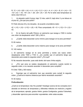 R: 12 + (-4) = 8;8 + (-4) = 4; 4 + (-4) = 0; 0 + (-4) = -4; -4 + (-4) = -8; -8 + (-4) = -12;
-12+ (-4) = -16; -16+ (-4) = -20; -20+ (-4) = -24. Por lo tanto esta temperatura se
daría a las 9:30 a.m.
1. Un elevador subió 8 pisos, bajo 12 más, subió 9, bajó otros 3 y se detuvo en
el piso 42. ¿De qué piso partió?
R: Parto del piso 42 y me devuelvo, de acuerdo al problema dado:
42 + (+3) + (-9) + (+12) + (-8) = 40. Para comprobarlo: 40 + 8 + (-12) + 9 + (-3) =
42.
2. En la Guerra del golfo Pérsico un submarino que navega a ?200 m recibe
una orden de desplazarse entre? 280 y 340 m.
a. ¿Cuánto debe descender como mínimo para navegar en la zona permitida?
R: 80 metros
b. ¿Cuánto debe descender como máximo para navegar en la zona permitida?
R: 140 metros
c. El submarino navega en la zona permitida y recibe una nueva orden:
desplazarse entre ?300 y ?150 m. ¿Es posible que el submarino tenga que
descender para acatar la segunda orden? ¿Por qué?
R: No necesita descender, pues está dentro del nuevo límite exigido.
d. ¿Por qué zona se estaba desplazando el submarino cuando recibió la
segunda orden, si no necesito ascender ni descender para cumplirla?
R: Entre ?280 y 300 metros
e. Suponga que el submarino tuvo que ascender para cumplir la segunda
orden. ¿Cuál es la máxima distancia que habría necesitado ascender?
R: 40 metros
Profundización
¿Cuál es la temperatura más fría posible? Investigar acerca de los conceptos de 0
absoluto en términos de temperatura y diferentes métodos de medición y registro
de la temperatura; ejemplo, grados Kelvin, grados Centígrados, grados Fahrenheit;
y desarrollar ejercicios para encontrar equivalentes entre estas escalas.
 