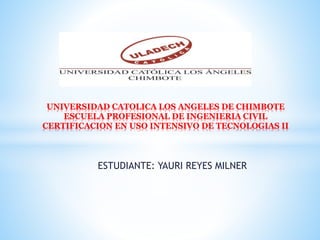 ESTUDIANTE: YAURI REYES MILNER
UNIVERSIDAD CATOLICA LOS ANGELES DE CHIMBOTE
ESCUELA PROFESIONAL DE INGENIERIA CIVIL
CERTIFICACION EN USO INTENSIVO DE TECNOLOGIAS II
 