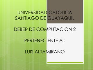 UNIVERSIDAD CATOLICA
SANTIAGO DE GUAYAQUIL

DEBER DE COMPUTACION 2

   PERTENECIENTE A :

   LUIS ALTAMIRANO
 