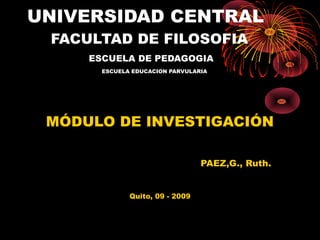 UNIVERSIDAD CENTRAL
FACULTAD DE FILOSOFIA
ESCUELA DE PEDAGOGIA
ESCUELA EDUCACION PARVULARIA

MÓDULO DE INVESTIGACIÓN
PAEZ,G., Ruth.
Quito, 09 - 2009

 
