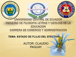 UNIVERSIDAD CENTRAL DE ECUADOR
FACULTAD DE FILOSOFIA LETRAS Y CIENCIAS DE LA
EDUCACION
CARRERA DE COMERCIO Y ADMINISTRACION
TEMA: ESTADO DE FLUJO DEL EFECTIVO
AUTOR: CLAUDIO
PAGUAY
 
