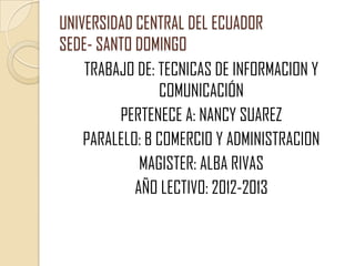 UNIVERSIDAD CENTRAL DEL ECUAD0R
SEDE- SANTO DOMINGO
    TRABAJO DE: TECNICAS DE INFORMACION Y
                COMUNICACIÓN
         PERTENECE A: NANCY SUAREZ
    PARALELO: B COMERCIO Y ADMINISTRACION
             MAGISTER: ALBA RIVAS
            AÑO LECTIVO: 2012-2013
 