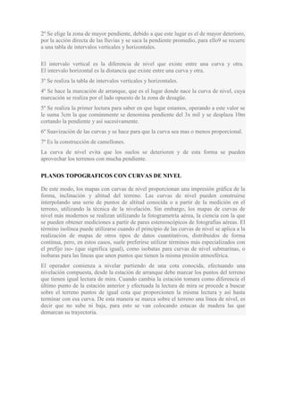 2º Se elige la zona de mayor pendiente, debido a que este lugar es el de mayor deterioro,
por la acción directa de las lluvias y se saca la pendiente promedio, para ello9 se recurre
a una tabla de intervalos verticales y horizontales.
El intervalo vertical es la diferencia de nivel que existe entre una curva y otra.
El intervalo horizontal es la distancia que existe entre una curva y otra.
3º Se realiza la tabla de intervalos verticales y horizontales.
4º Se hace la marcación de arranque, que es el lugar donde nace la curva de nivel, cuya
marcación se realiza por el lado opuesto de la zona de desagüe.
5º Se realiza la primer lectura para saber en que lugar estamos, operando a este valor se
le suma 3cm la que comúnmente se denomina pendiente del 3x mil y se desplaza 10m
cortando la pendiente y así sucesivamente.
6º Suavización de las curvas y se hace para que la curva sea mas o menos proporcional.
7º Es la construcción de camellones.
La curva de nivel evita que los suelos se deterioren y de esta forma se pueden
aprovechar los terrenos con mucha pendiente.
PLANOS TOPOGRAFICOS CON CURVAS DE NIVEL
De este modo, los mapas con curvas de nivel proporcionan una impresión gráfica de la
forma, inclinación y altitud del terreno. Las curvas de nivel pueden construirse
interpolando una serie de puntos de altitud conocida o a partir de la medición en el
terreno, utilizando la técnica de la nivelación. Sin embargo, los mapas de curvas de
nivel más modernos se realizan utilizando la fotogrametría aérea, la ciencia con la que
se pueden obtener mediciones a partir de pares estereoscópicos de fotografías aéreas. El
término isolínea puede utilizarse cuando el principio de las curvas de nivel se aplica a la
realización de mapas de otros tipos de datos cuantitativos, distribuidos de forma
continua, pero, en estos casos, suele preferirse utilizar términos más especializados con
el prefijo iso- (que significa igual), como isobatas para curvas de nivel submarinas, o
isobaras para las líneas que unen puntos que tienen la misma presión atmosférica.
El operador comienza a nivelar partiendo de una cota conocida, efectuando una
nivelación compuesta, desde la estación de arranque debe marcar los puntos del terreno
que tienen igual lectura de mira. Cuando cambia la estación tomara como diferencia el
último punto de la estación anterior y efectuada la lectura de mira se procede a buscar
sobre el terreno puntos de igual cota que proporcionen la misma lectura y así hasta
terminar con esa curva. De esta manera se marca sobre el terreno una línea de nivel, es
decir que no sube ni baja, para esto se van colocando estacas de madera las que
demarcan su trayectoria.

 