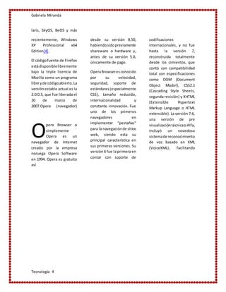 Gabriela Miranda
Tecnología 4
laris, SkyOS, BeOS y más
recientemente, Windows
XP Professional x64
Edition[4].
El códigofuente de Firefox
estádisponiblelibremente
bajo la triple licencia de
Mozilla como un programa
libre yde códigoabierto.La
versiónestable actual es la
2.0.0.3, que fue liberada el
20 de marzo de
2007.Opera (navegador)
pera Browser o
simplemente
Opera es un
navegador de Internet
creado por la empresa
noruega Opera Software
en 1994. Opera es gratuito
desde su versión 8.50,
habiendosidopreviamente
shareware o hardware y,
antes de su versión 5.0,
únicamente de pago.
OperaBrowseresconocido
por su velocidad,
seguridad, soporte de
estándares(especialmente
CSS), tamaño reducido,
internacionalidad y
constante innovación. Fue
uno de los primeros
navegadores en
implementar "pestañas"
para la navegaciónde sitios
web, siendo esta su
principal característica en
sus primeras versiones. Su
versión 6 fue la primera en
contar con soporte de
codificaciones
internacionales, y no fue
hasta la versión 7,
reconstruida totalmente
desde los cimientos, que
contó con compatibilidad
total con especificaciones
como DOM (Document
Object Model), CSS2.1
(Cascading Style Sheets,
segunda revisión) y XHTML
(Extensible Hypertext
Markup Language o HTML
extensible). La versión 7.6,
una versión de pre
visualización técnicaoAlfa,
incluyó un novedoso
sistemade reconocimiento
de voz basado en XML
(VoiceXML), facilitando
así
O
 