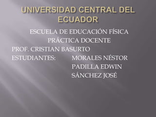 UNIVERSIDAD CENTRAL DEL ECUADOR ESCUELA DE EDUCACIÓN FÍSICA PRÁCTICA DOCENTE PROF. CRISTIAN BASURTO ESTUDIANTES:	 	MORALES NÉSTOR 	PADILLA EDWIN 	SÁNCHEZ JOSÉ 