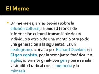 Un  meme  es, en las teorías sobre la  difusión cultural , la unidad teórica de información cultural transmisible de un individuo a otro o de una mente a otra (o de una generación a la siguiente). Es un  neologismo  acuñado por  Richard Dawkins  en  El gen egoísta , por la semejanza fonética -en  inglés , idioma original- con  gen  y para señalar la similitud radical con la  memoria  y la  mimesis . 
