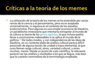 La utilización de la teoría de los memes se ha extendido por varias ramas de la ciencia y el pensamiento, pero no es aceptada universalmente, ni siquiera en el contexto de los estudios evolucionistas. Para algunos es una simple ocurrencia de Dawkins, un paralelismo innecesario que intentaría extrapolar al mundo de la cultura su teoría de los  genes egoístas , lo que incluso podría llevar a conclusiones indeseables si se aplica al mundo de la política. [2]  De todos modos, y con independencia de las ideas de Dawkins, en un contexto dado de análisis cultural parece difícil prescindir de alguna noción de unidad o trozo elemental, al que unos llaman rasgo cultural, otros, variedad cultural, y otros muchos, meme. Desde un punto de vista científico, lo relevante parecen ser los análisis y resultados a los que se llegue, más bien que la cuestión nominalista de la terminología empleada. 