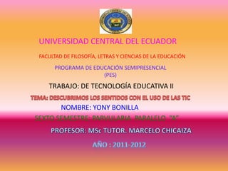 UNIVERSIDAD CENTRAL DEL ECUADOR
 FACULTAD DE FILOSOFÍA, LETRAS Y CIENCIAS DE LA EDUCACIÓN

      PROGRAMA DE EDUCACIÓN SEMIPRESENCIAL
                     (PES)
    TRABAJO: DE TECNOLOGÍA EDUCATIVA II

       NOMBRE: YONY BONILLA
SEXTO SEMESTRE: PARVULARIA PARALELO “A”
 